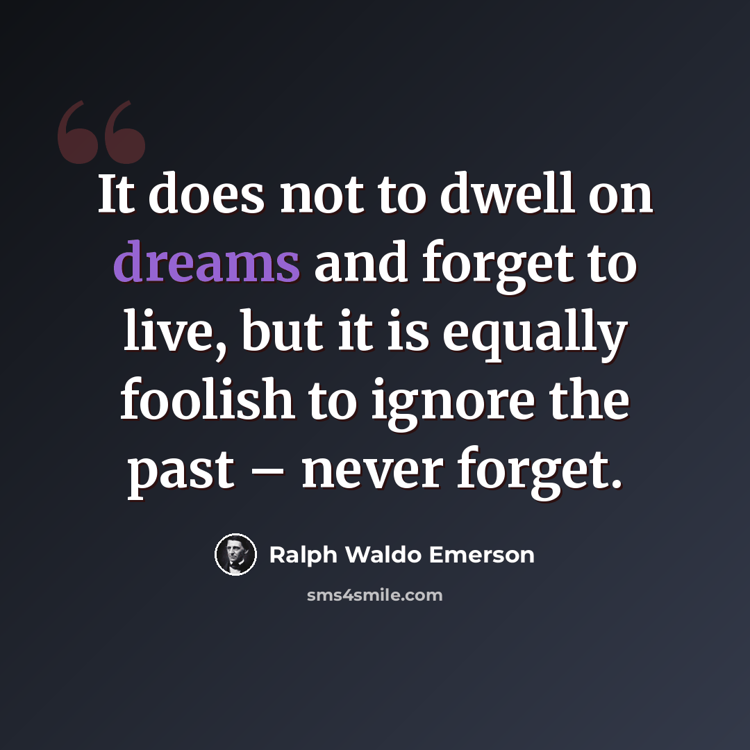“It does not to dwell on dreams and forget to live, but it is equally foolish to ignore the past – never forget.” quote by Ralph Waldo Emerson