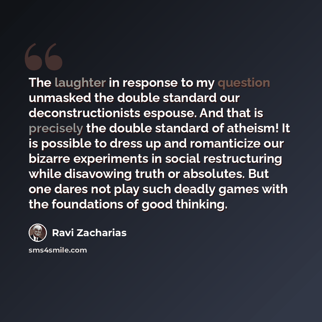 “The laughter in response to my question unmasked the double standard our deconstructionists espouse. And that is precisely the double standard of atheism! It is possible to dress up and romanticize our bizarre experiments in social restructuring while disavowing truth or absolutes. But one dares…” quote by Ravi Zacharias