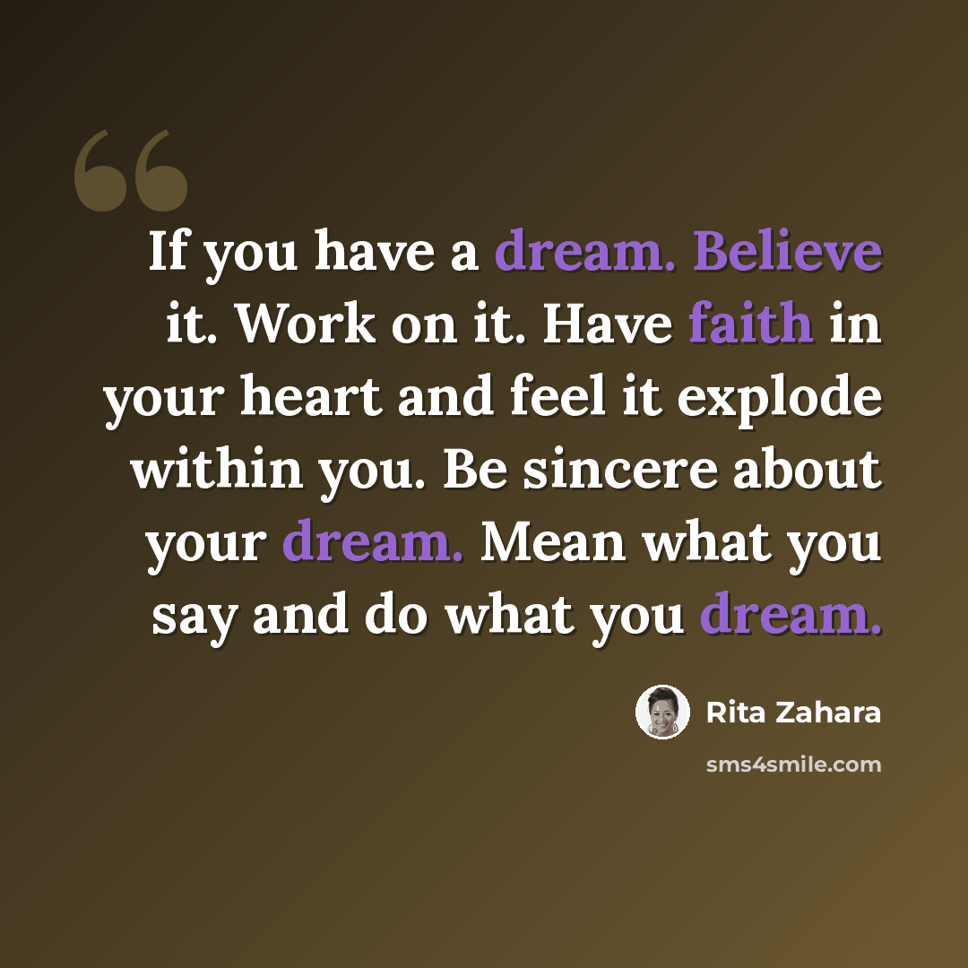 “If you have a dream. Believe it. Work on it. Have faith in your heart and feel it explode within you. Be sincere about your dream. Mean what you say and do what you dream.” quote by Rita Zahara