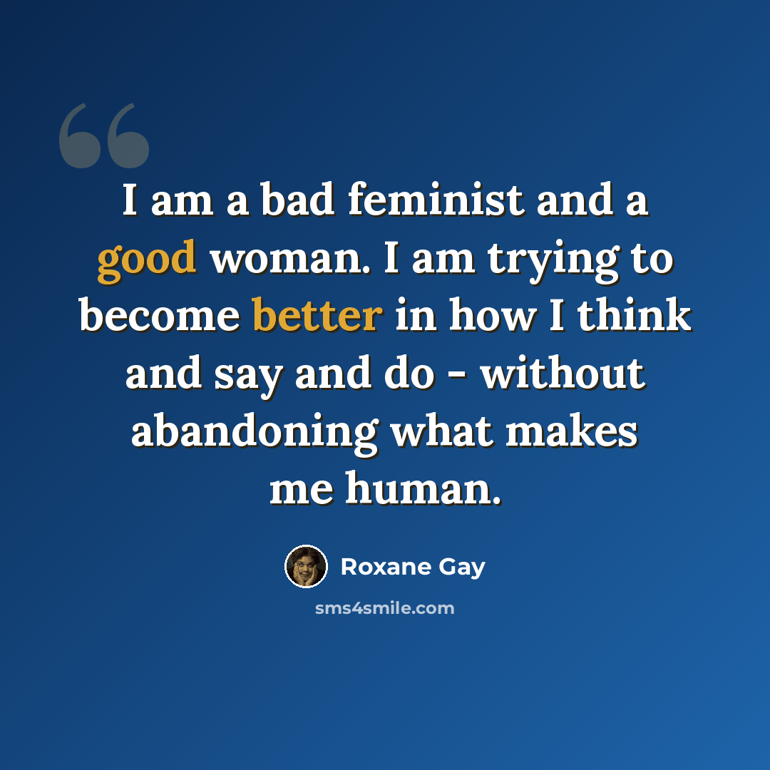 “I am a bad feminist and a good woman. I am trying to become better in how I think and say and do - without abandoning what makes me human.” quote by Roxane Gay