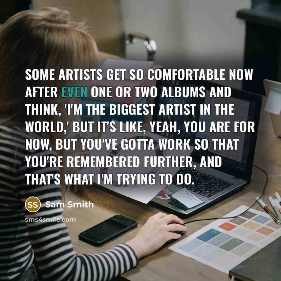 “Some artists get so comfortable now after even one or two albums and think, 'I'm the biggest artist in the world,' but it's like, yeah, you are for now, but you've gotta work so that you're remembered further, and that's what I'm trying to do.” quote by Sam Smith