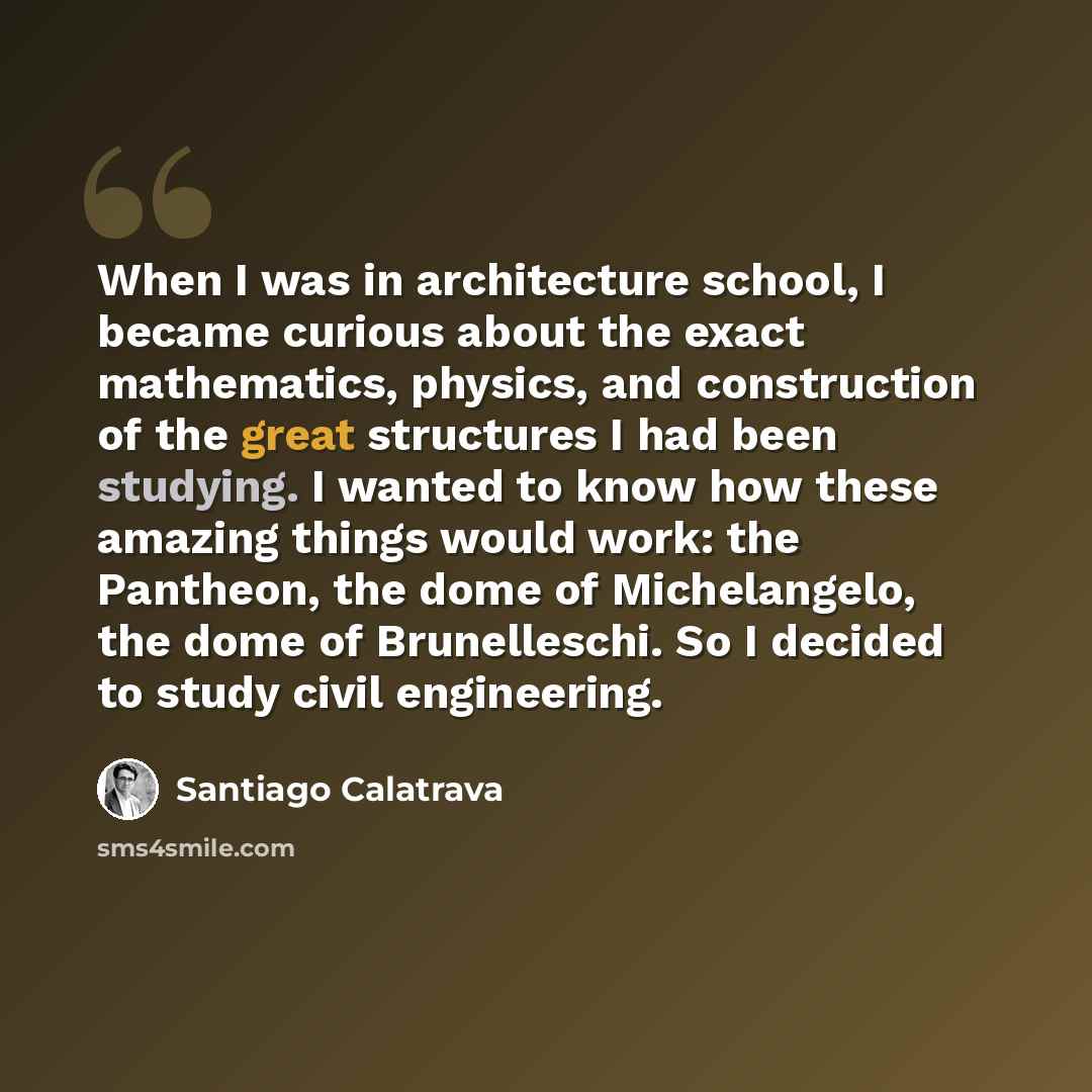 “When I was in architecture school, I became curious about the exact mathematics, physics, and construction of the great structures I had been studying. I wanted to know how these amazing things would work: the Pantheon, the dome of Michelangelo, the dome of Brunelleschi. So I decided to study…” quote by Santiago Calatrava