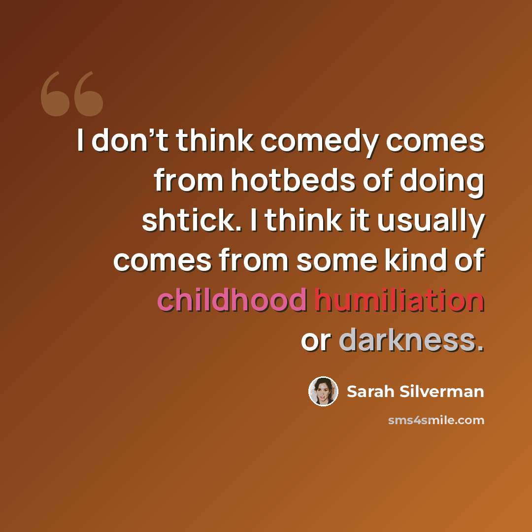 “I don't think comedy comes from hotbeds of doing shtick. I think it usually comes from some kind of childhood humiliation or darkness.” quote by Sarah Silverman