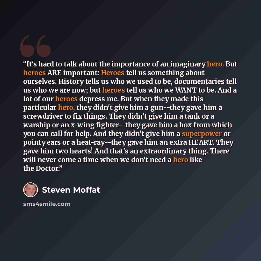 “It's hard to talk about the importance of an imaginary hero. But heroes ARE important: Heroes tell us something about ourselves. History tells us who we used to be, documentaries tell us who we are now; but heroes tell us who we WANT to be. And a lot of our heroes depress me. But when they made…” quote by Steven Moffat