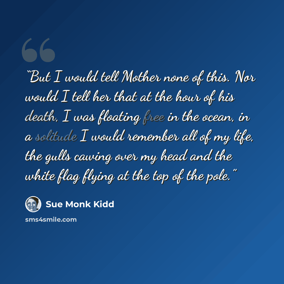 “But I would tell Mother none of this. Nor would I tell her that at the hour of his death, I was floating free in the ocean, in a solitude I would remember all of my life, the gulls cawing over my head and the white flag flying at the top of the pole.” quote by Sue Monk Kidd