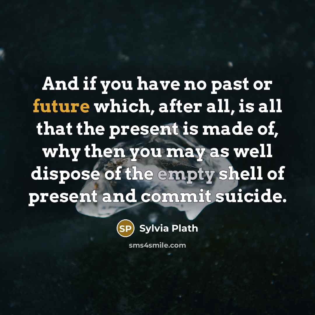 “And if you have no past or future which, after all, is all that the present is made of, why then you may as well dispose of the empty shell of present and commit suicide.” quote by Sylvia Plath