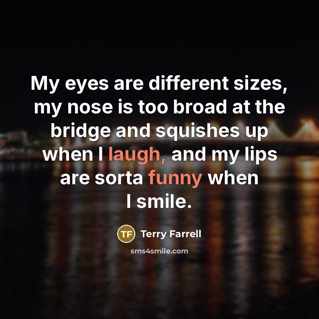 “My eyes are different sizes, my nose is too broad at the bridge and squishes up when I laugh, and my lips are sorta funny when I smile.” quote by Terry Farrell