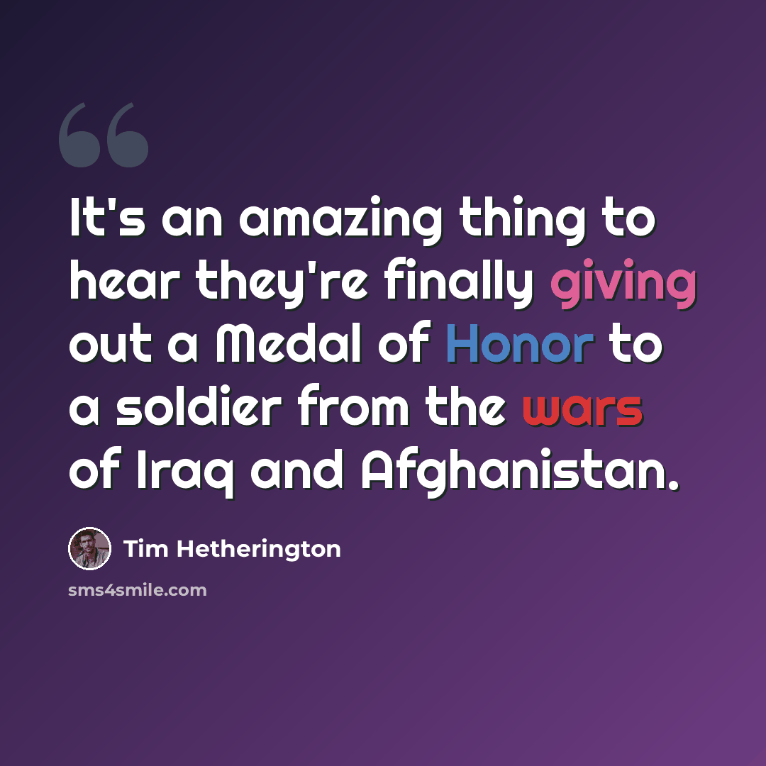 “It's an amazing thing to hear they're finally giving out a Medal of Honor to a soldier from the wars of Iraq and Afghanistan.” quote by Tim Hetherington