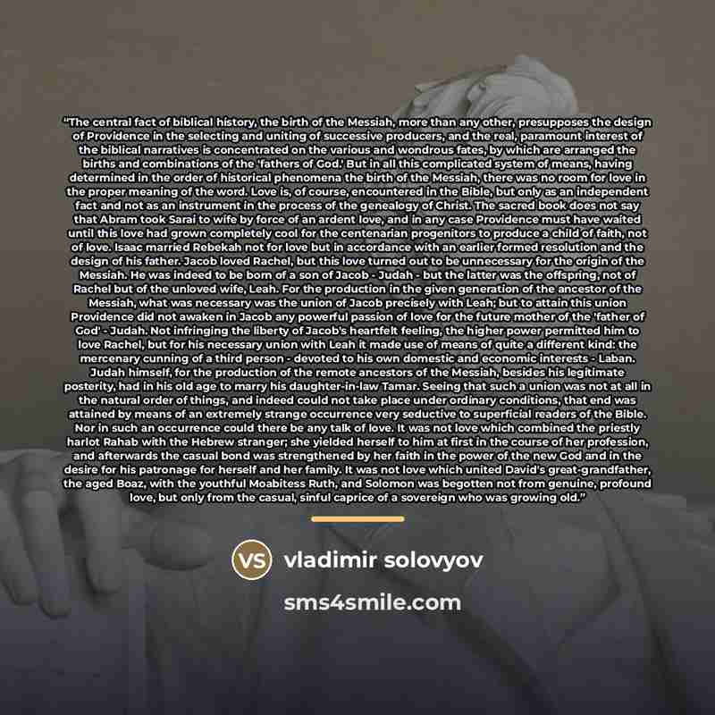 “The central fact of biblical history, the birth of the Messiah, more than any other, presupposes the design of Providence in the selecting and uniting of successive producers, and the real, paramount interest of the biblical narratives is concentrated on the various and wondrous fates, by which…” quote by Vladimir Solovyov