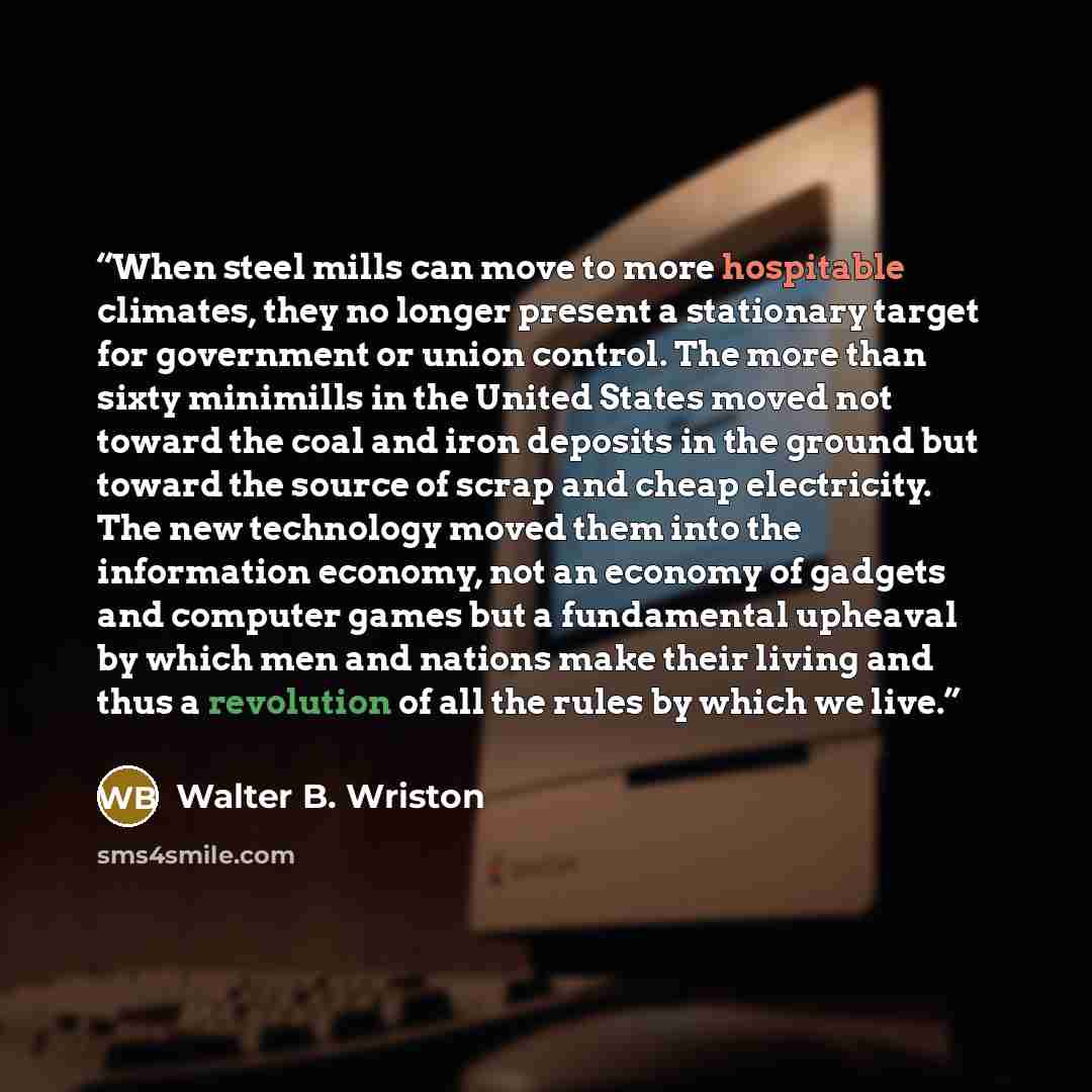 “When steel mills can move to more hospitable climates, they no longer present a stationary target for government or union control. The more than sixty minimills in the United States moved not toward the coal and iron deposits in the ground but toward the source of scrap and cheap electricity. The…” quote by Walter B. Wriston