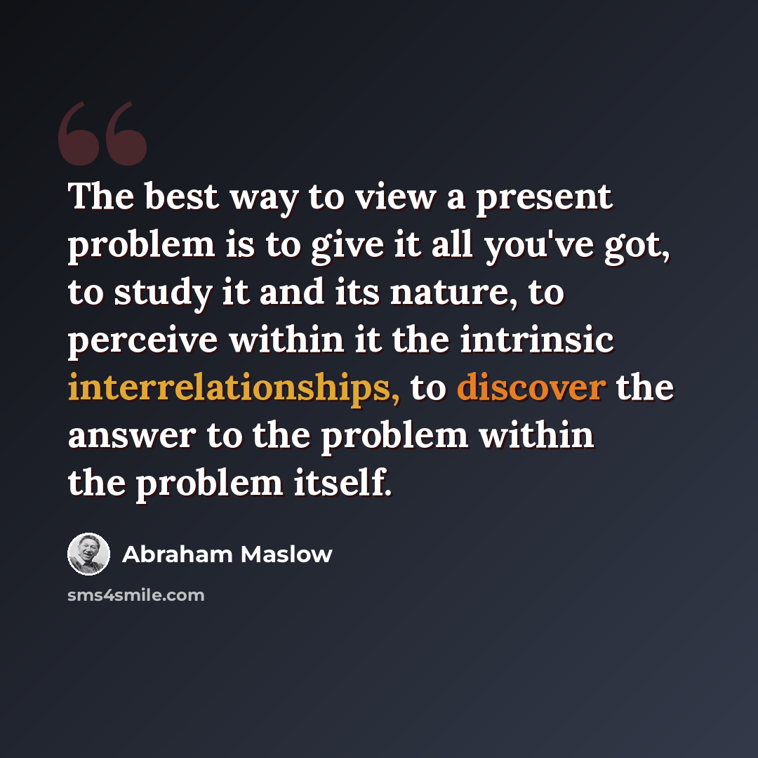 “The best way to view a present problem is to give it all you've got, to study it and its nature, to perceive within it the intrinsic interrelationships, to discover the answer to the problem within the problem itself.” quote by Abraham Maslow