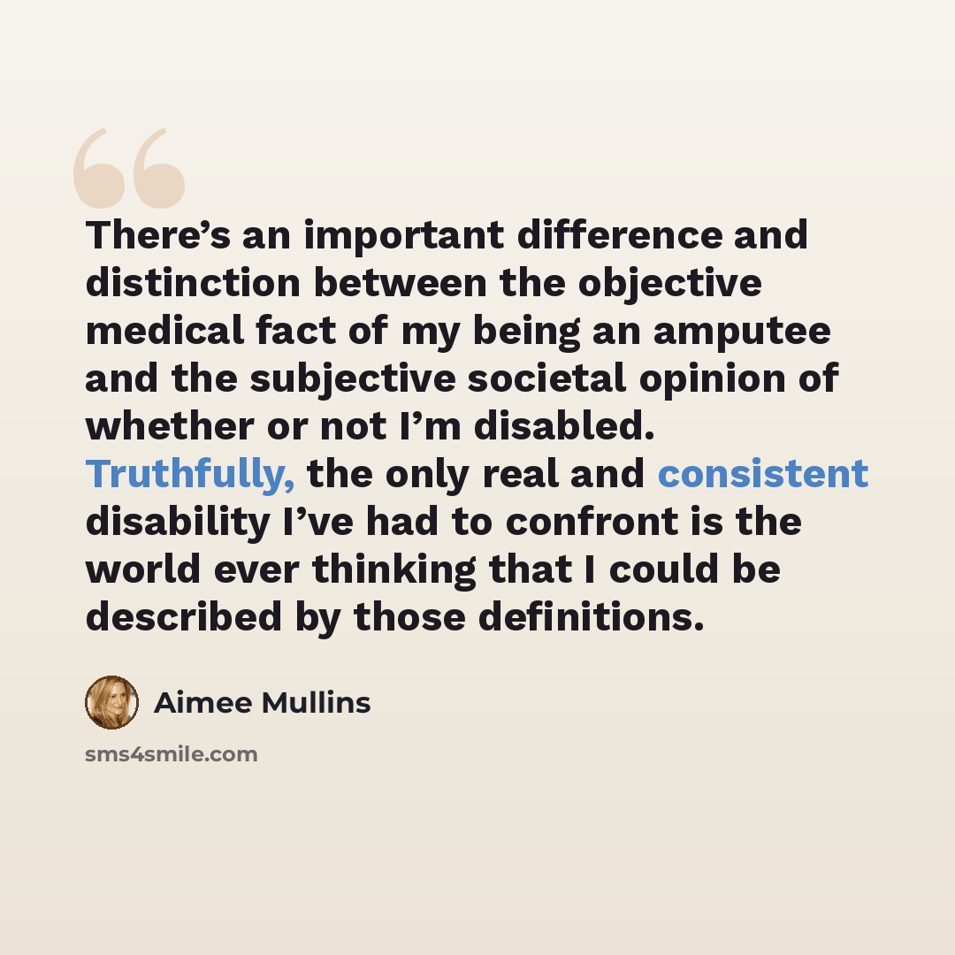 “There’s an important difference and distinction between the objective medical fact of my being an amputee and the subjective societal opinion of whether or not I’m disabled. Truthfully, the only real and consistent disability I’ve had to confront is the world ever thinking that I could be…” quote by Aimee Mullins
