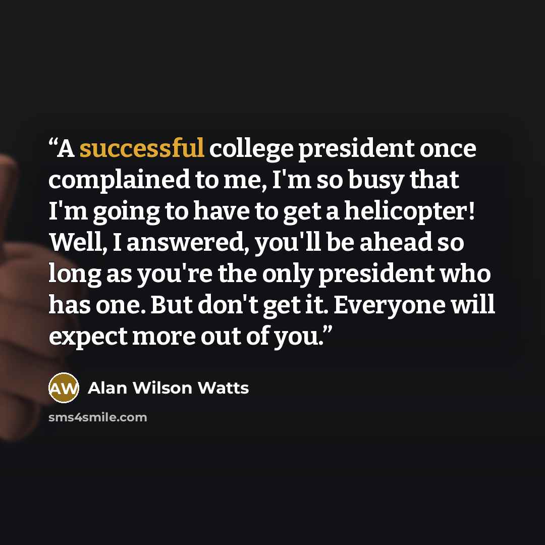 “A successful college president once complained to me, I'm so busy that I'm going to have to get a helicopter! Well, I answered, you'll be ahead so long as you're the only president who has one. But don't get it. Everyone will expect more out of you.” quote by Alan Wilson Watts