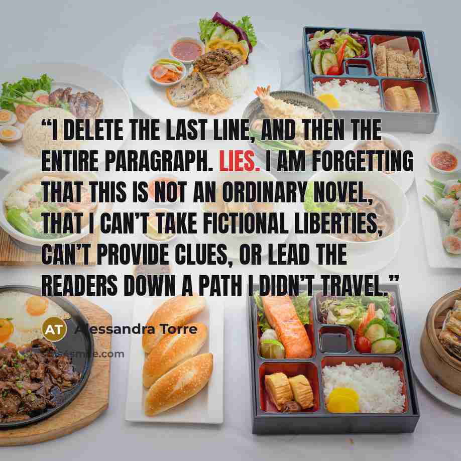 “I delete the last line, and then the entire paragraph. Lies. I am forgetting that this is not an ordinary novel, that I can’t take fictional liberties, can’t provide clues, or lead the readers down a path I didn’t travel.” quote by Alessandra Torre