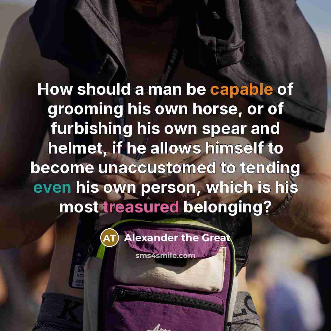 “How should a man be capable of grooming his own horse, or of furbishing his own spear and helmet, if he allows himself to become unaccustomed to tending even his own person, which is his most treasured belonging?” quote by Alexander the Great