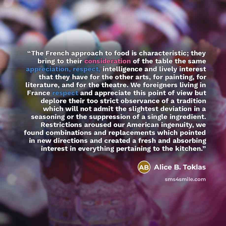 “The French approach to food is characteristic; they bring to their consideration of the table the same appreciation, respect, intelligence and lively interest that they have for the other arts, for painting, for literature, and for the theatre. We foreigners living in France respect and appreciate…” quote by Alice B. Toklas