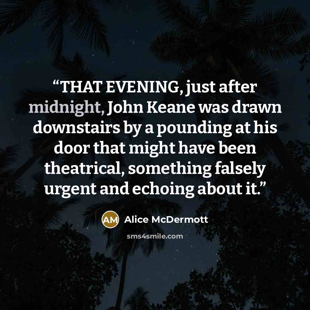 “THAT EVENING, just after midnight, John Keane was drawn downstairs by a pounding at his door that might have been theatrical, something falsely urgent and echoing about it.” quote by Alice McDermott