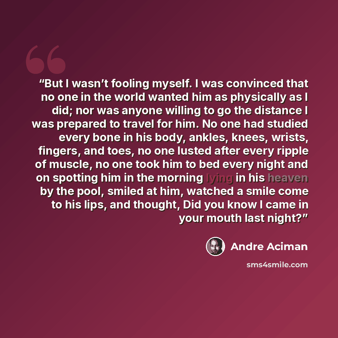 “But I wasn’t fooling myself. I was convinced that no one in the world wanted him as physically as I did; nor was anyone willing to go the distance I was prepared to travel for him. No one had studied every bone in his body, ankles, knees, wrists, fingers, and toes, no one lusted after every ripple…” quote by André Aciman