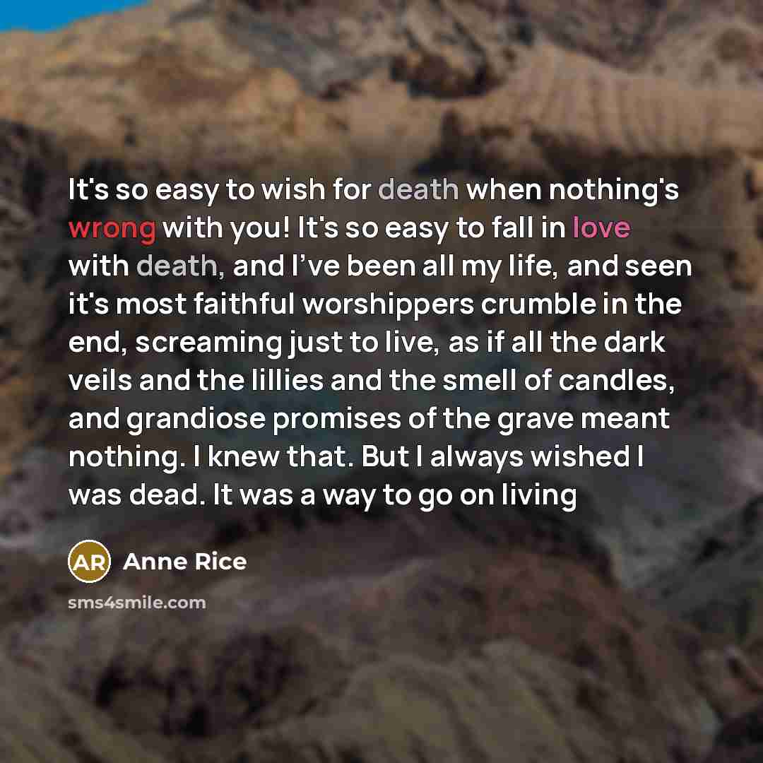 “It's so easy to wish for death when nothing's wrong with you! It's so easy to fall in love with death, and I've been all my life, and seen it's most faithful worshippers crumble in the end, screaming just to live, as if all the dark veils and the lillies and the smell of candles, and grandiose…” quote by Anne Rice