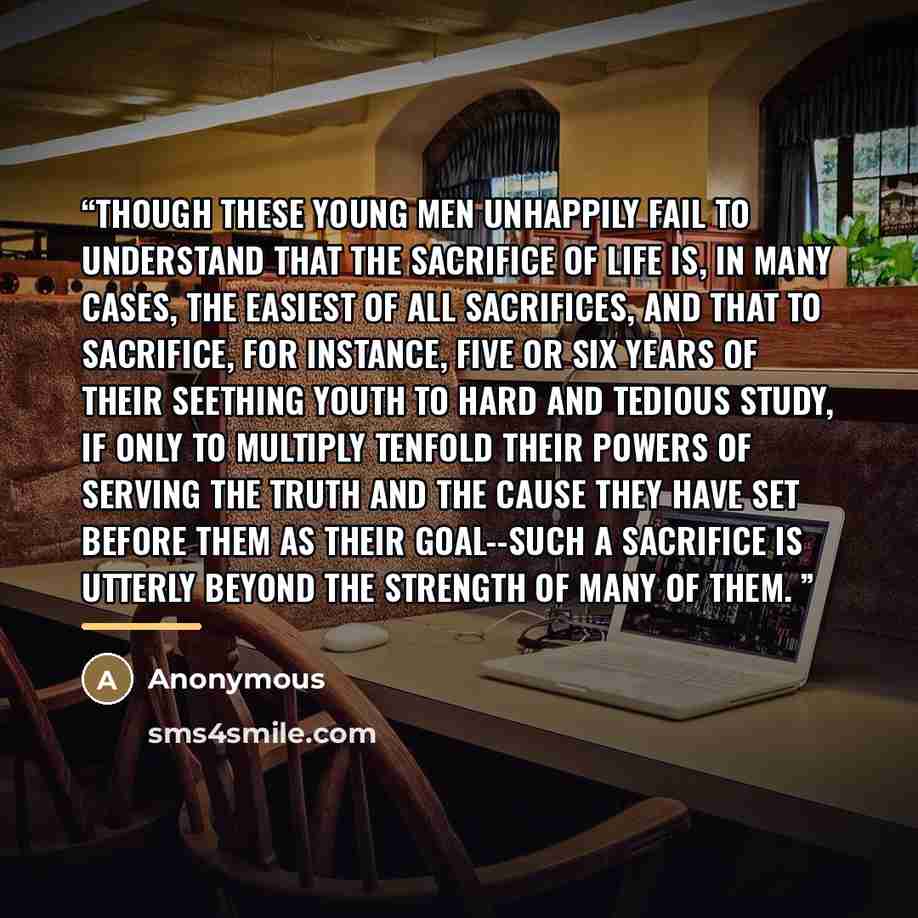 “Though these young men unhappily fail to understand that the sacrifice of life is, in many cases, the easiest of all sacrifices, and that to sacrifice, for instance, five or six years of their seething youth to hard and tedious study, if only to multiply tenfold their powers of serving the truth…” quote by Anonymous