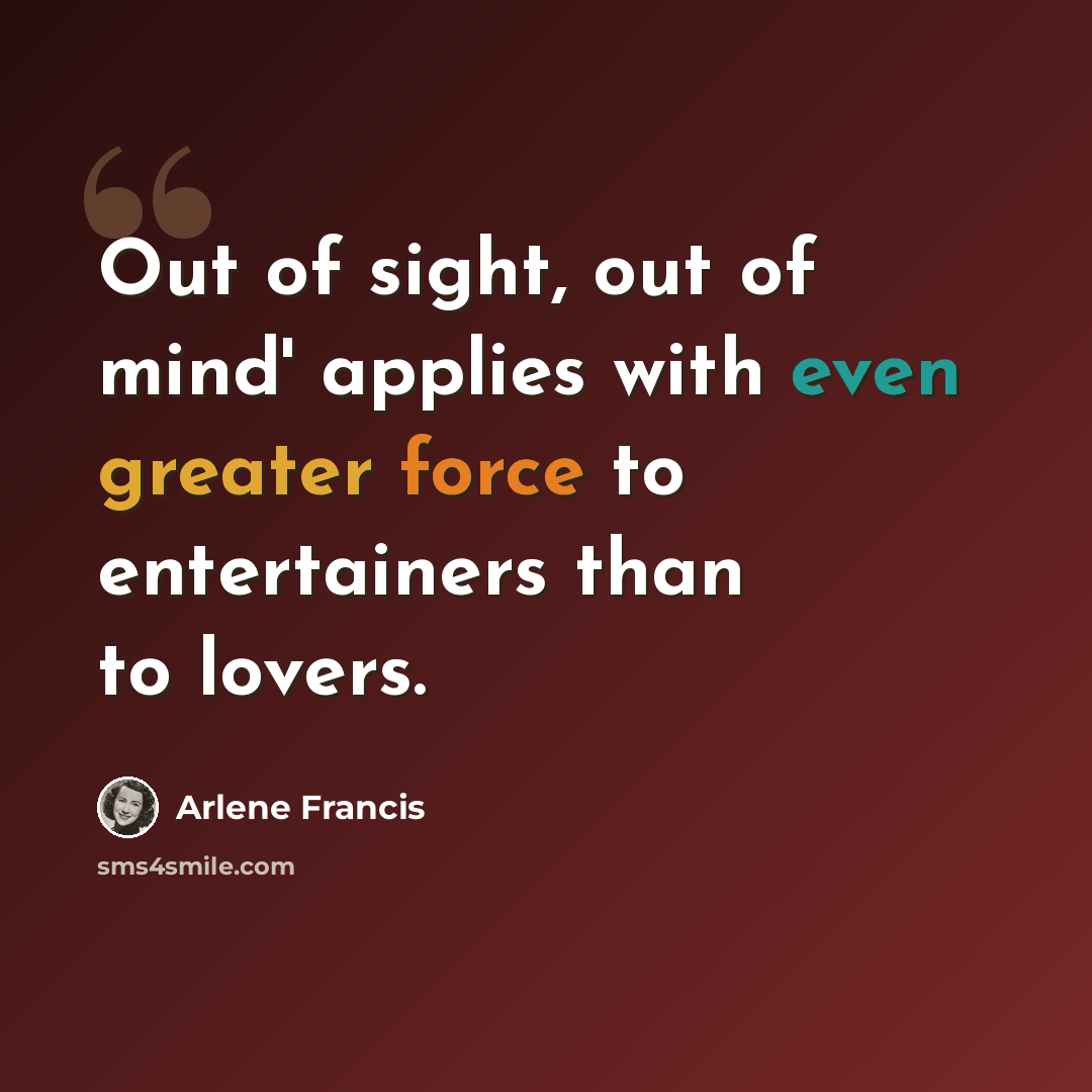 “Out of sight, out of mind' applies with even greater force to entertainers than to lovers.” quote by Arlene Francis