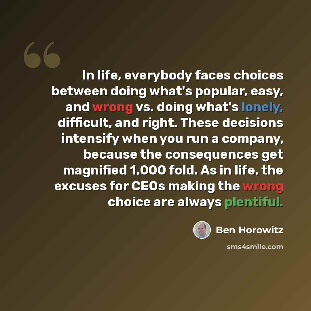 “In life, everybody faces choices between doing what's popular, easy, and wrong vs. doing what's lonely, difficult, and right. These decisions intensify when you run a company, because the consequences get magnified 1,000 fold. As in life, the excuses for CEOs making the wrong choice are always…” quote by Ben Horowitz