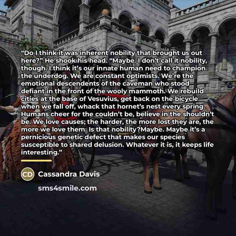 “Do I think it was inherent nobility that brought us out here?” He shook his head. “Maybe. I don’t call it nobility, though. I think it’s our innate human need to champion the underdog. We are constant optimists. We’re the emotional descendents of the caveman who stood defiant in the front of the…” quote by Cassandra Davis