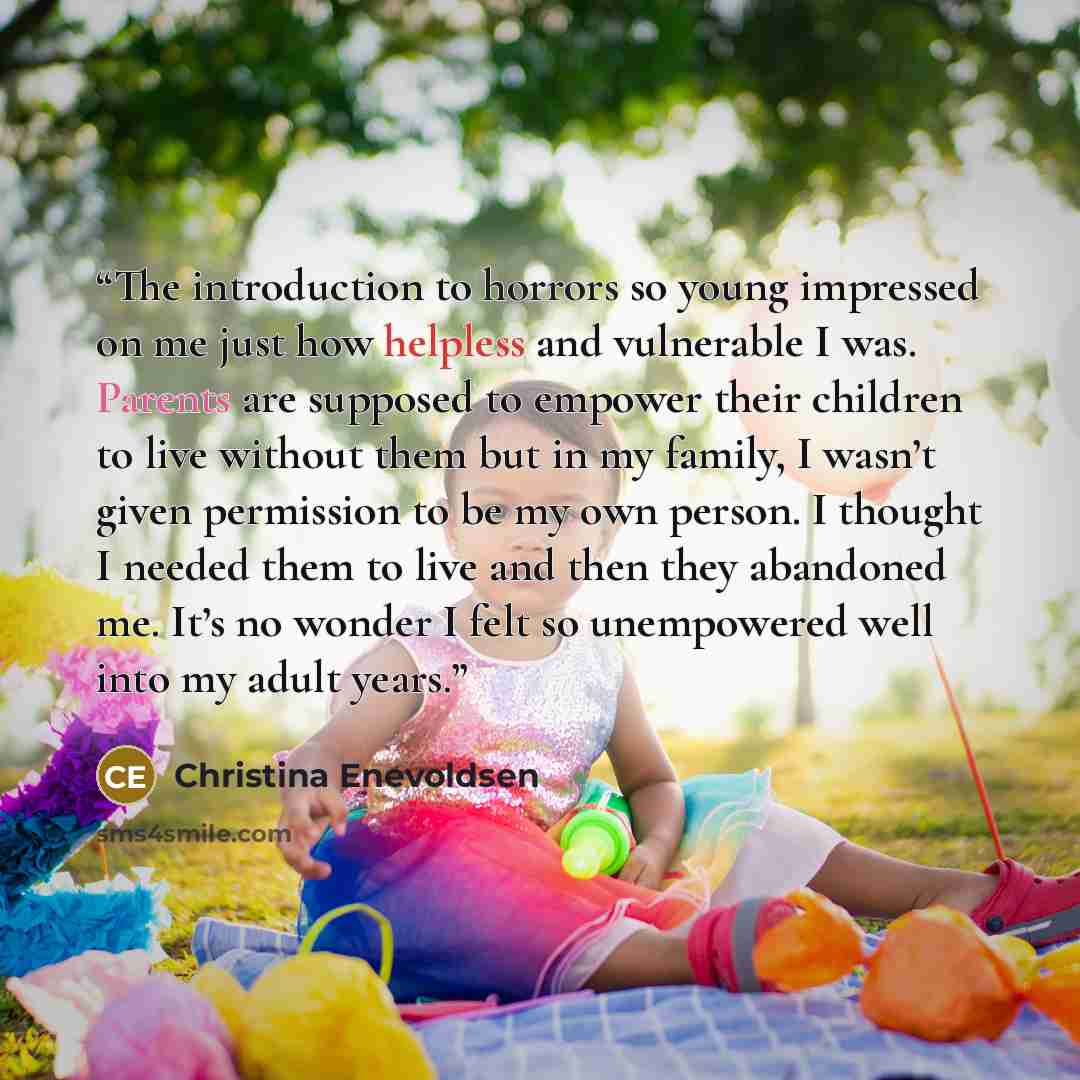 “The introduction to horrors so young impressed on me just how helpless and vulnerable I was. Parents are supposed to empower their children to live without them but in my family, I wasn’t given permission to be my own person. I thought I needed them to live and then they abandoned me. It’s no…” quote by Christina Enevoldsen