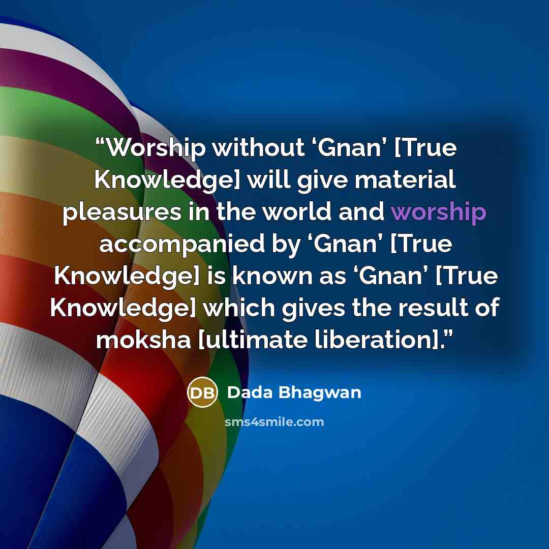 “Worship without ‘Gnan’ [True Knowledge] will give material pleasures in the world and worship accompanied by ‘Gnan’ [True Knowledge] is known as ‘Gnan’ [True Knowledge] which gives the result of moksha [ultimate liberation].” quote by Dada Bhagwan
