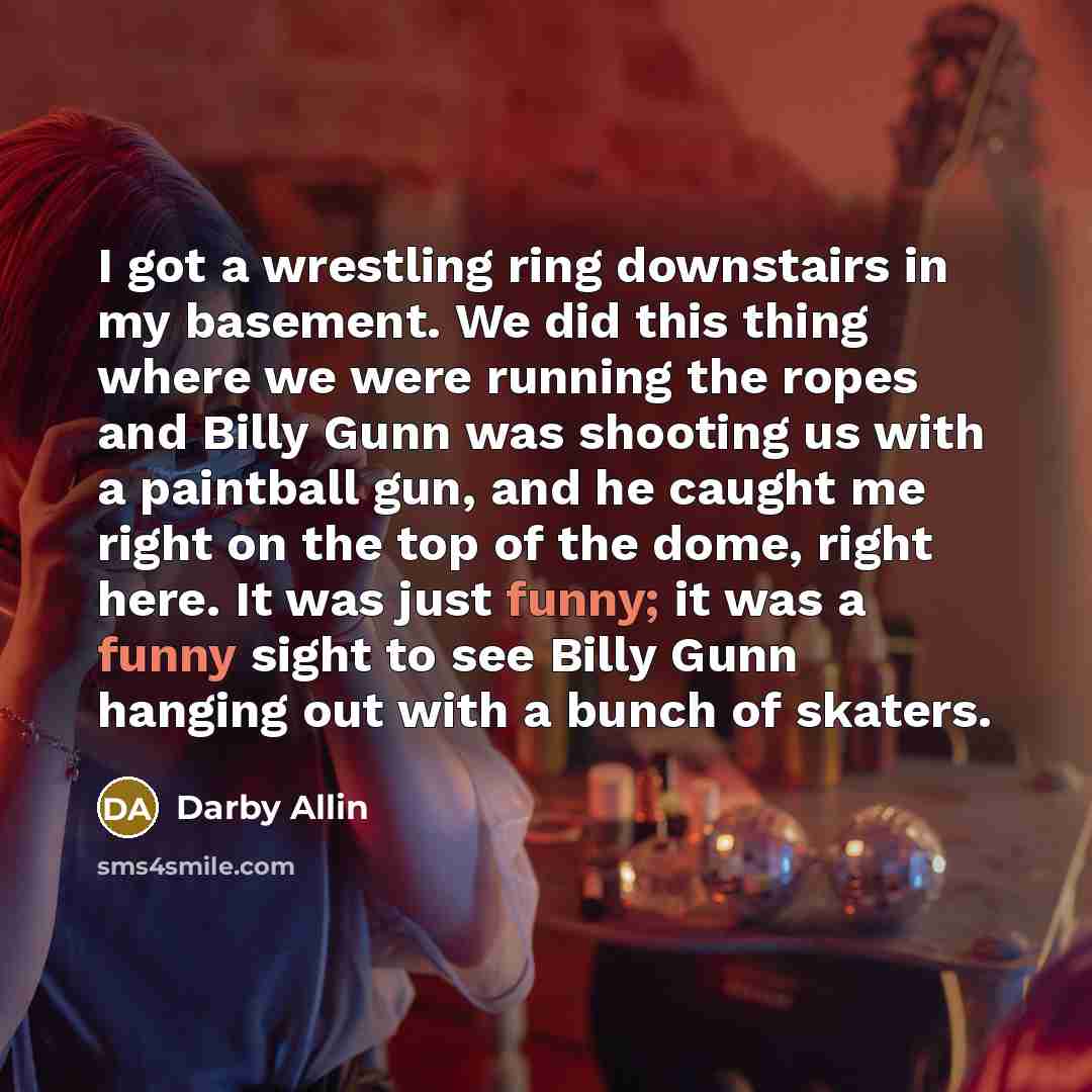 “I got a wrestling ring downstairs in my basement. We did this thing where we were running the ropes and Billy Gunn was shooting us with a paintball gun, and he caught me right on the top of the dome, right here. It was just funny; it was a funny sight to see Billy Gunn hanging out with a bunch of…” quote by Darby Allin