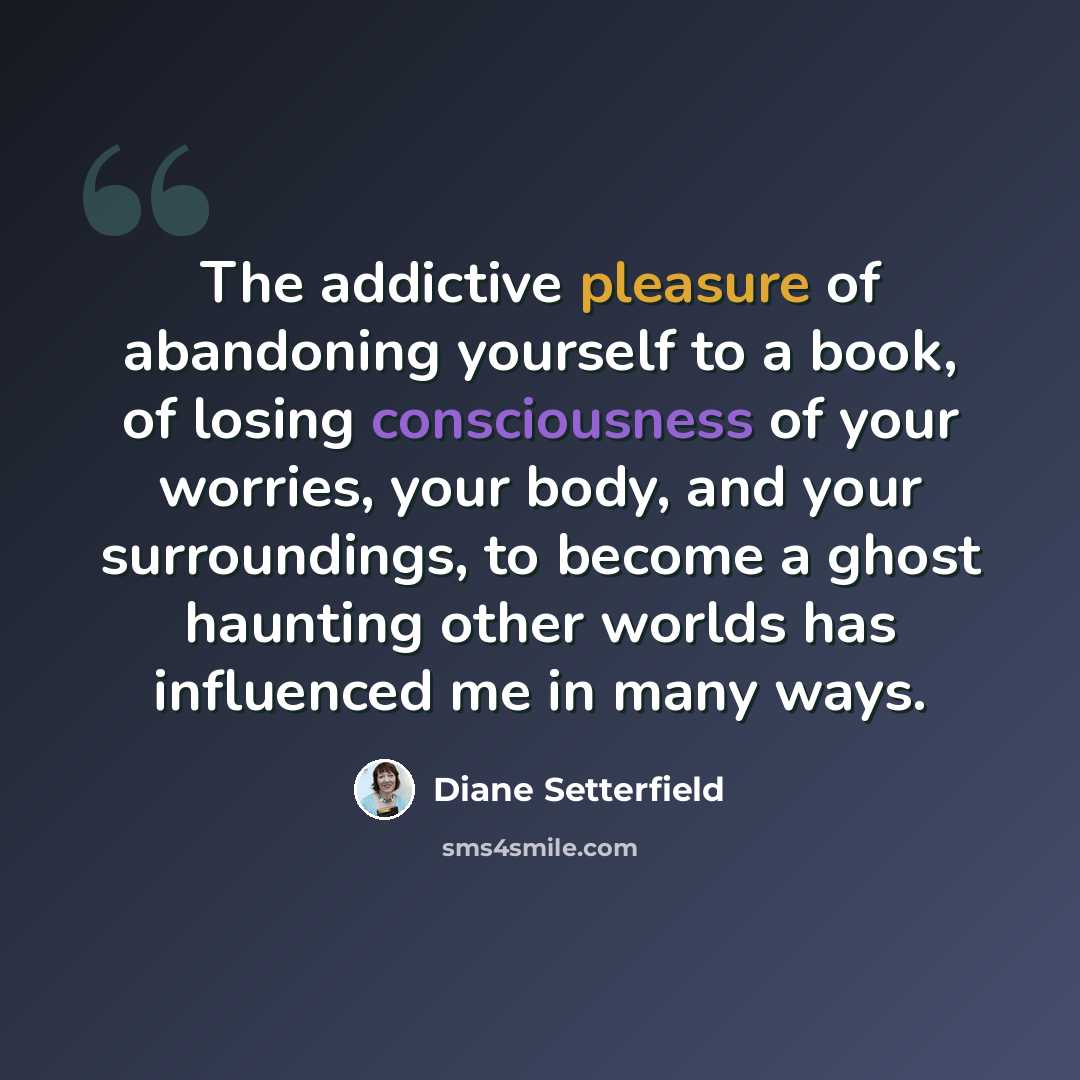 “The addictive pleasure of abandoning yourself to a book, of losing consciousness of your worries, your body, and your surroundings, to become a ghost haunting other worlds has influenced me in many ways.” quote by Diane Setterfield
