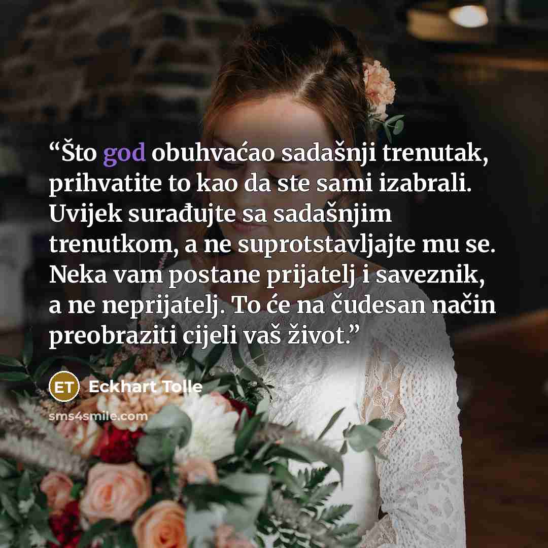 “Što god obuhvaćao sadašnji trenutak, prihvatite to kao da ste sami izabrali. Uvijek surađujte sa sadašnjim trenutkom, a ne suprotstavljajte mu se. Neka vam postane prijatelj i saveznik, a ne neprijatelj. To će na čudesan način preobraziti cijeli vaš život.” quote by Eckhart Tolle