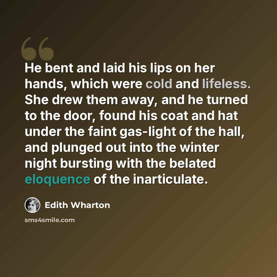 “He bent and laid his lips on her hands, which were cold and lifeless. She drew them away, and he turned to the door, found his coat and hat under the faint gas-light of the hall, and plunged out into the winter night bursting with the belated eloquence of the inarticulate.” quote by Edith Wharton