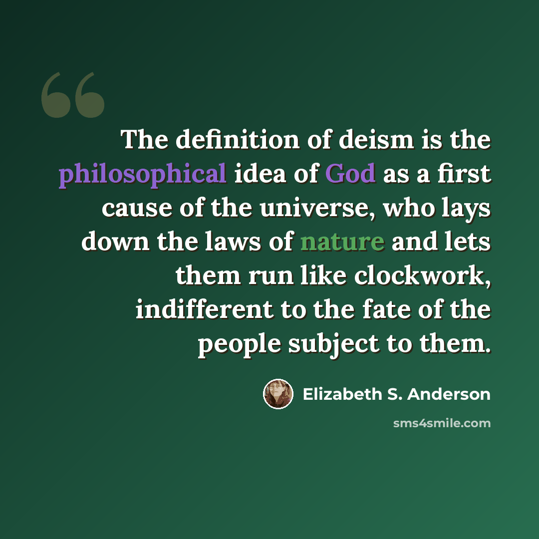 “The definition of deism is the philosophical idea of God as a first cause of the universe, who lays down the laws of nature and lets them run like clockwork, indifferent to the fate of the people subject to them.” quote by Elizabeth S. Anderson