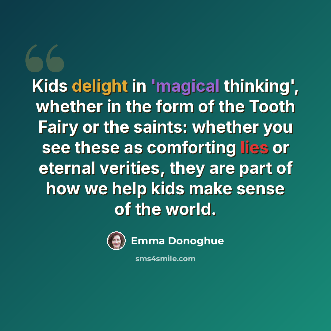 “Kids delight in 'magical thinking', whether in the form of the Tooth Fairy or the saints: whether you see these as comforting lies or eternal verities, they are part of how we help kids make sense of the world.” quote by Emma Donoghue