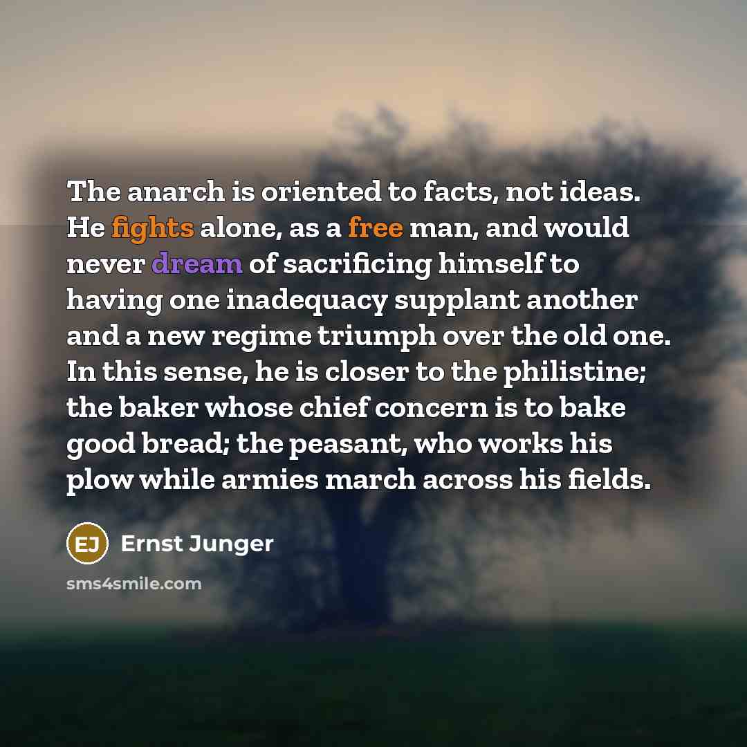“The anarch is oriented to facts, not ideas. He fights alone, as a free man, and would never dream of sacrificing himself to having one inadequacy supplant another and a new regime triumph over the old one. In this sense, he is closer to the philistine; the baker whose chief concern is to bake good…” quote by Ernst Junger