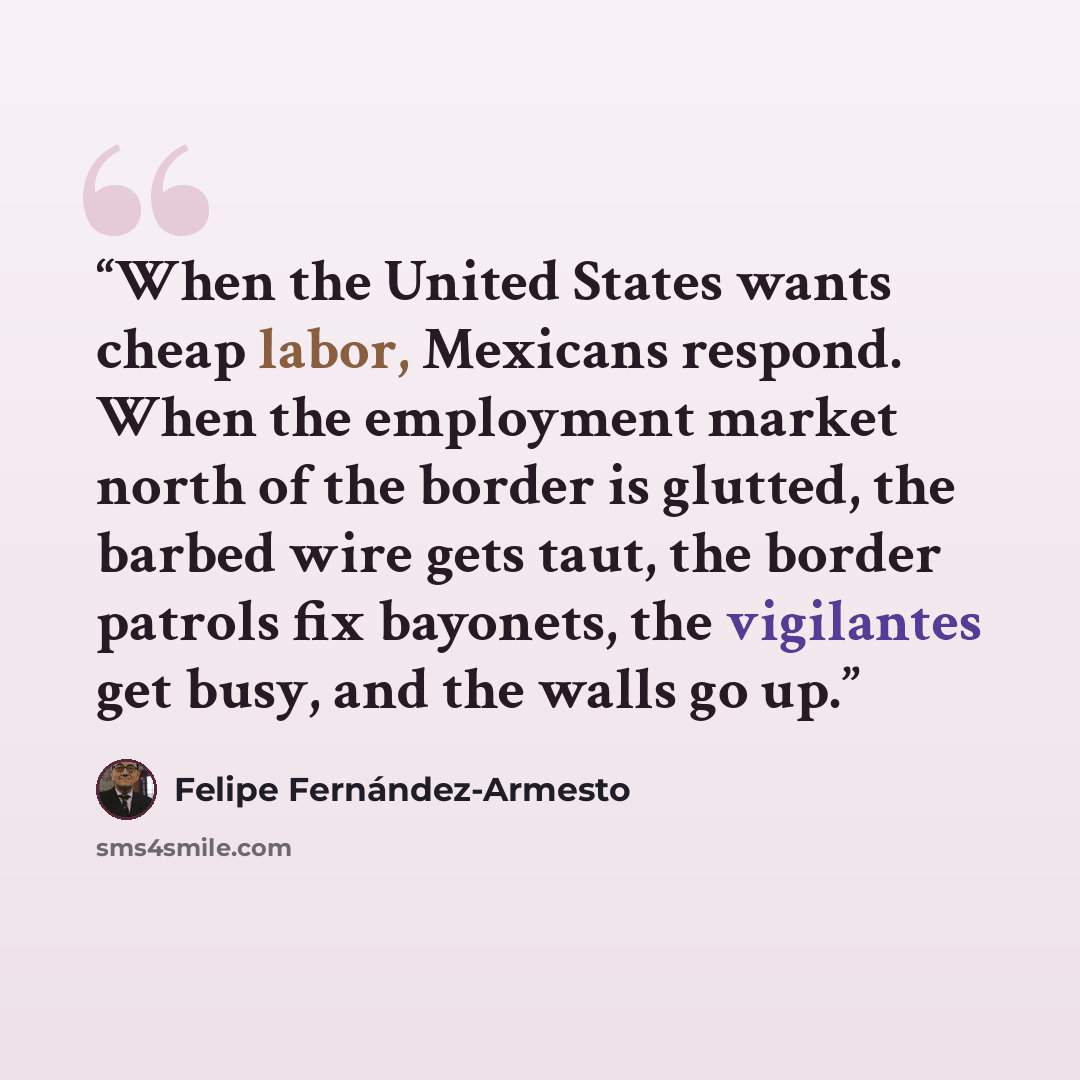 “When the United States wants cheap labor, Mexicans respond. When the employment market north of the border is glutted, the barbed wire gets taut, the border patrols fix bayonets, the vigilantes get busy, and the walls go up.” quote by Felipe Fernández-Armesto