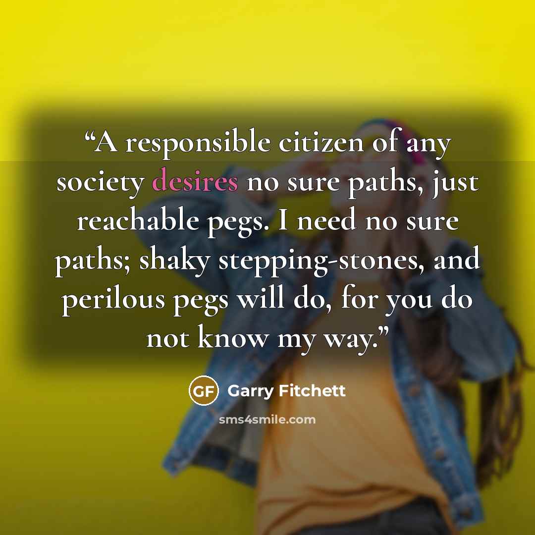 “A responsible citizen of any society desires no sure paths, just reachable pegs. I need no sure paths; shaky stepping-stones, and perilous pegs will do, for you do not know my way.” quote by Garry Fitchett