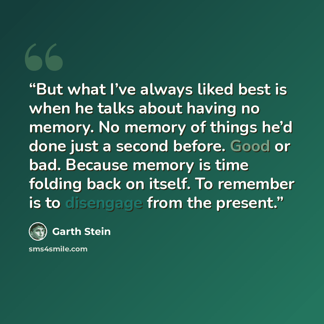 “But what I’ve always liked best is when he talks about having no memory. No memory of things he’d done just a second before. Good or bad. Because memory is time folding back on itself. To remember is to disengage from the present.” quote by Garth Stein