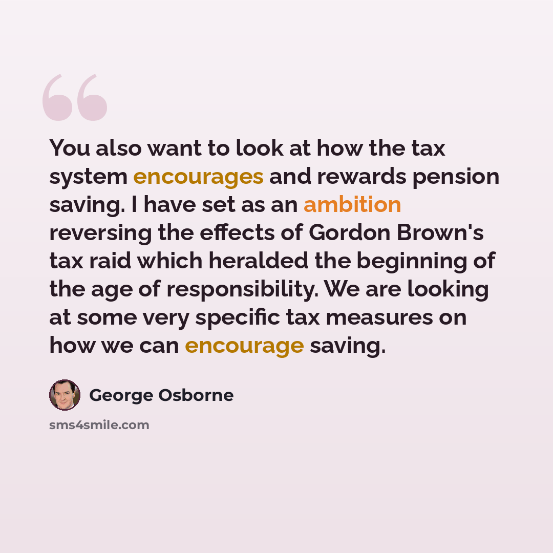 “You also want to look at how the tax system encourages and rewards pension saving. I have set as an ambition reversing the effects of Gordon Brown's tax raid which heralded the beginning of the age of responsibility. We are looking at some very specific tax measures on how we can encourage saving.” quote by George Osborne