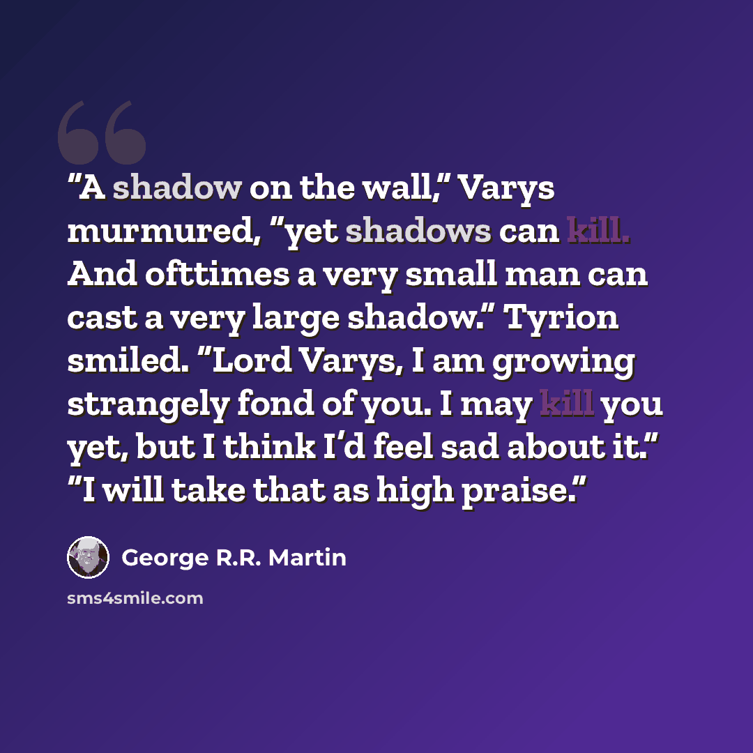 “A shadow on the wall,” Varys murmured, “yet shadows can kill. And ofttimes a very small man can cast a very large shadow.” Tyrion smiled. “Lord Varys, I am growing strangely fond of you. I may kill you yet, but I think I’d feel sad about it.” “I will take that as high praise.” quote by George R.R. Martin