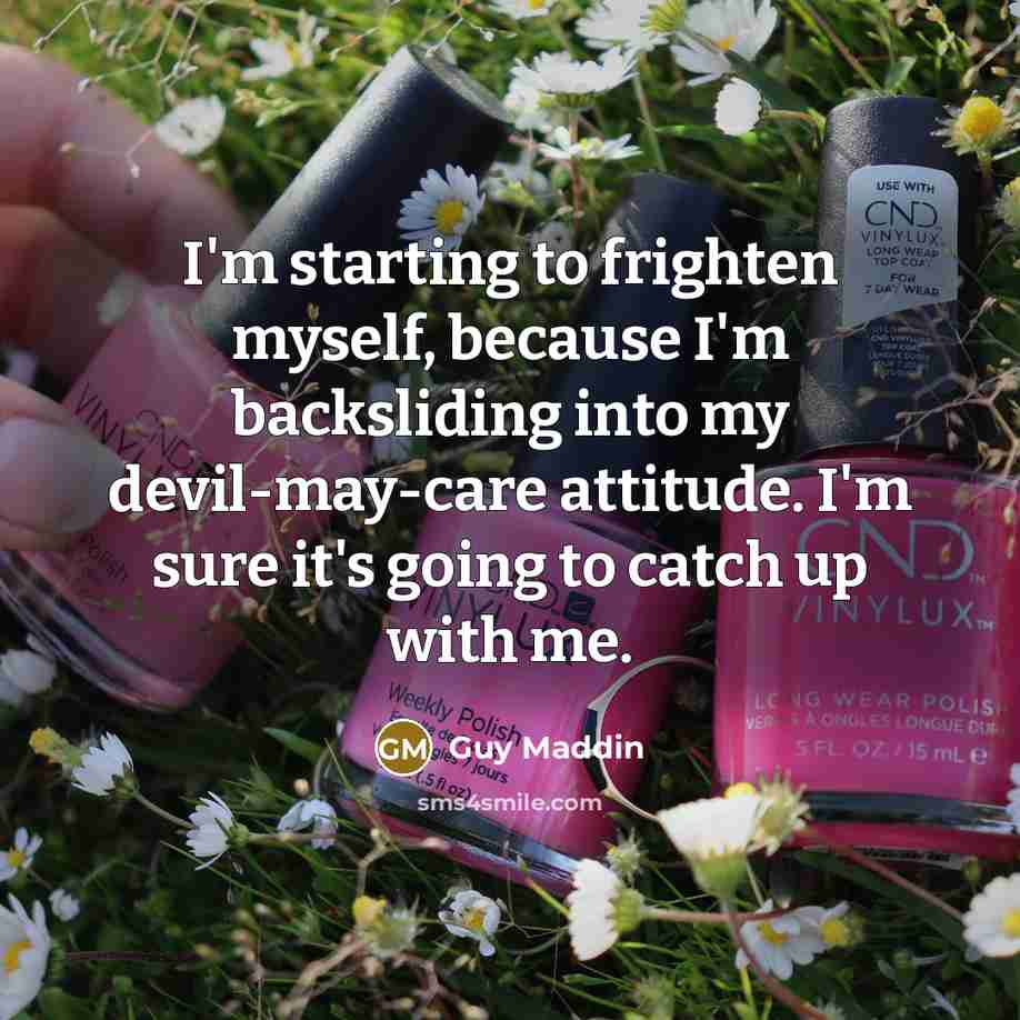 “I'm starting to frighten myself, because I'm backsliding into my devil-may-care attitude. I'm sure it's going to catch up with me.” quote by Guy Maddin