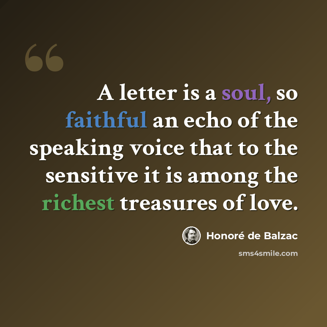“A letter is a soul, so faithful an echo of the speaking voice that to the sensitive it is among the richest treasures of love.” quote by Honore de Balzac
