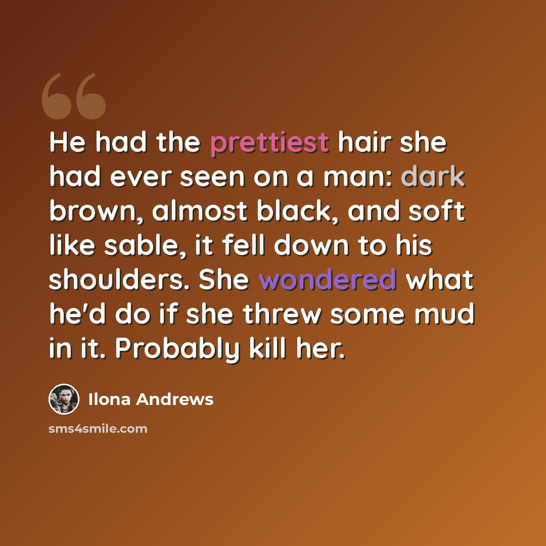“He had the prettiest hair she had ever seen on a man: dark brown, almost black, and soft like sable, it fell down to his shoulders. She wondered what he'd do if she threw some mud in it. Probably kill her.” quote by Ilona Andrews
