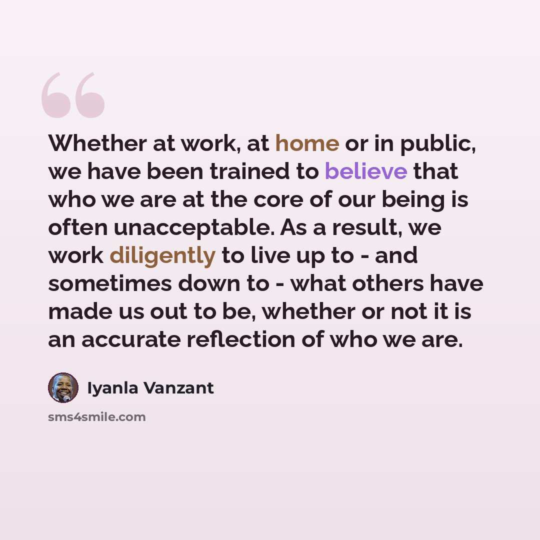 “Whether at work, at home or in public, we have been trained to believe that who we are at the core of our being is often unacceptable. As a result, we work diligently to live up to - and sometimes down to - what others have made us out to be, whether or not it is an accurate reflection of who we…” quote by Iyanla Vanzant
