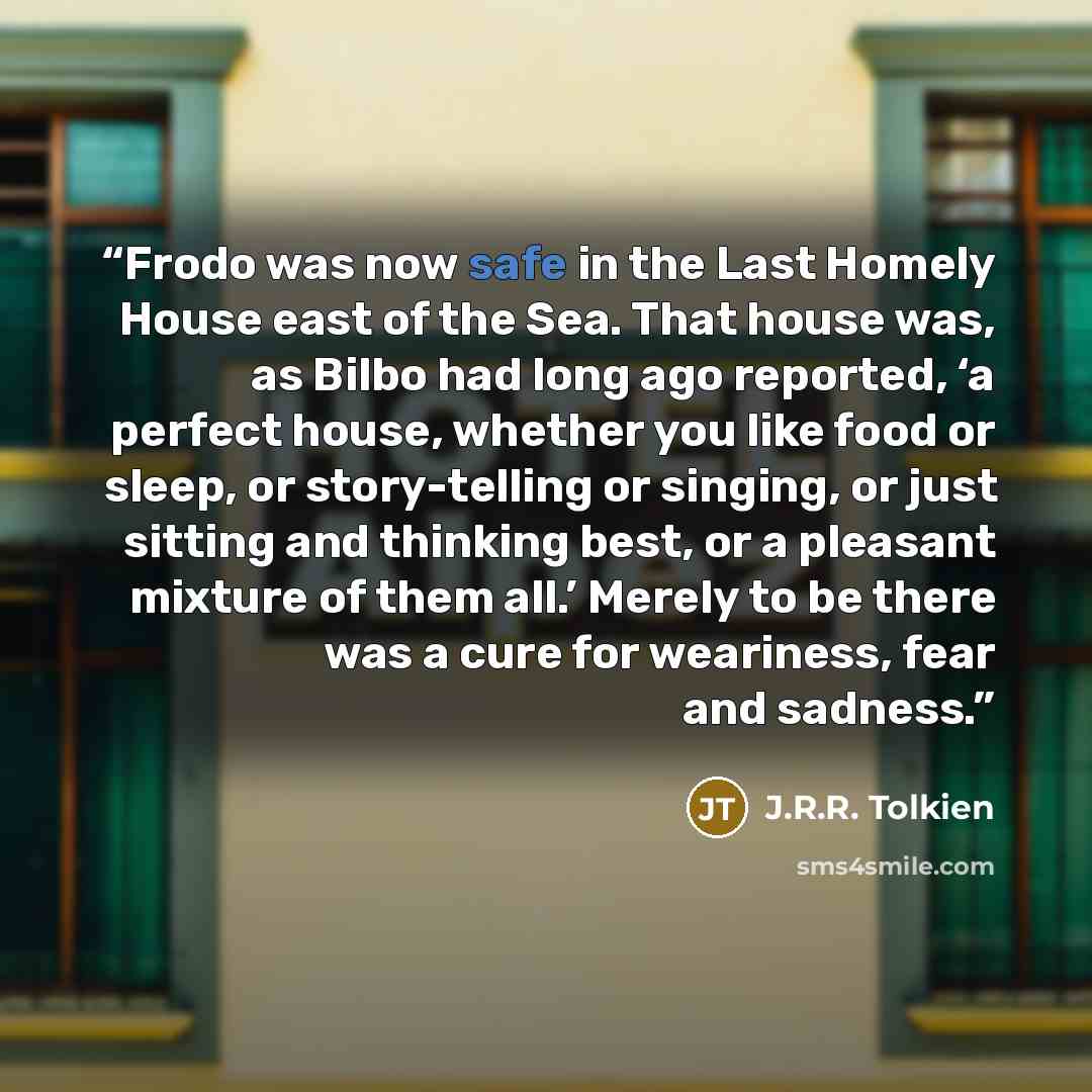 “Frodo was now safe in the Last Homely House east of the Sea. That house was, as Bilbo had long ago reported, ‘a perfect house, whether you like food or sleep, or story-telling or singing, or just sitting and thinking best, or a pleasant mixture of them all.’ Merely to be there was a cure for…” quote by J.R.R. Tolkien