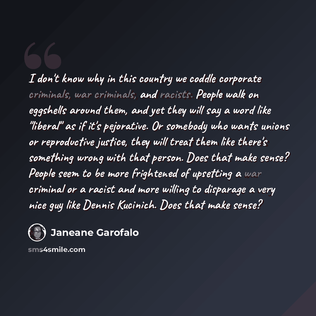 “I don't know why in this country we coddle corporate criminals, war criminals, and racists. People walk on eggshells around them, and yet they will say a word like "liberal" as if it's pejorative. Or somebody who wants unions or reproductive justice, they will treat them like there's something…” quote by Janeane Garofalo