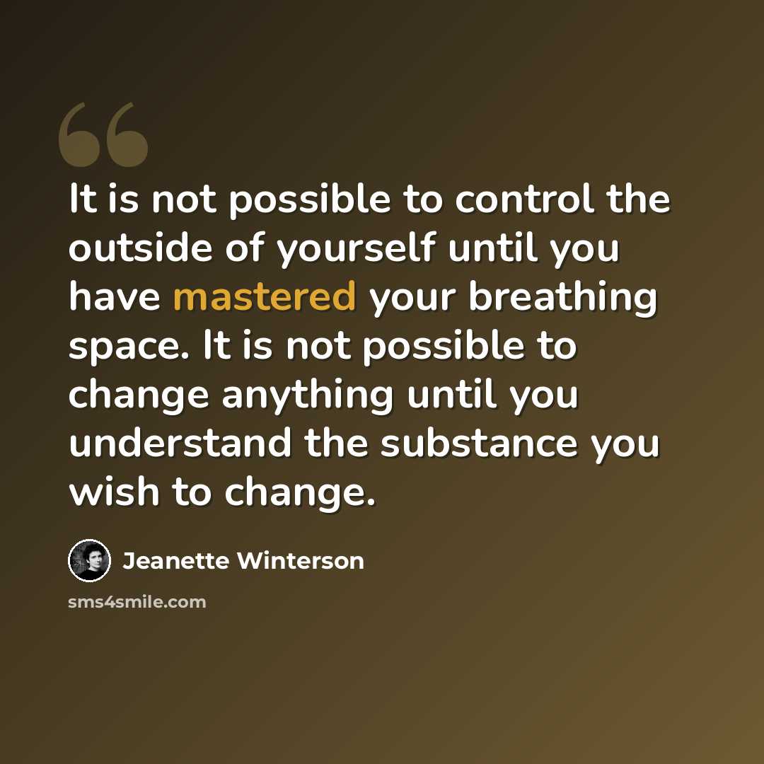 “It is not possible to control the outside of yourself until you have mastered your breathing space. It is not possible to change anything until you understand the substance you wish to change.” quote by Jeanette Winterson