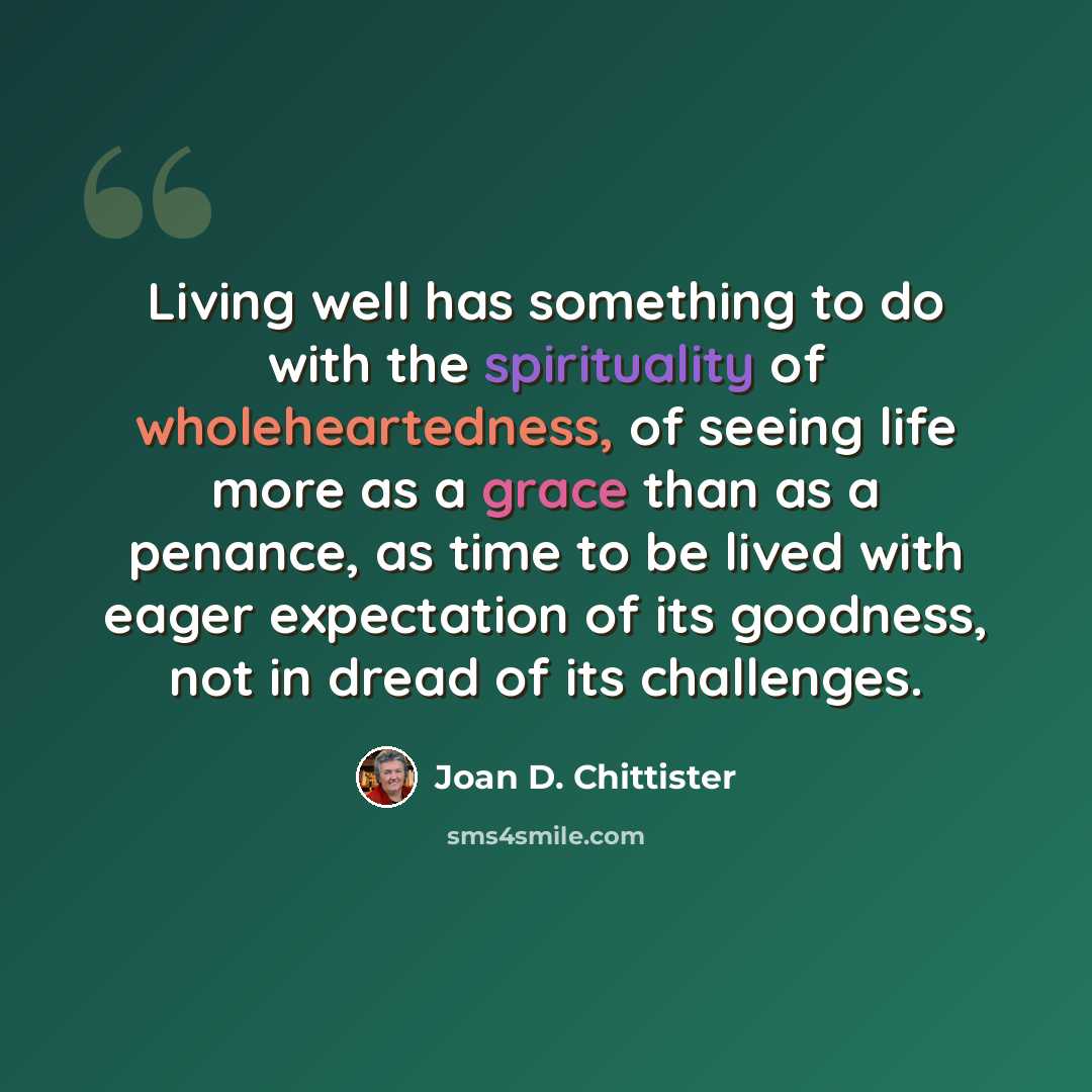 “Living well has something to do with the spirituality of wholeheartedness, of seeing life more as a grace than as a penance, as time to be lived with eager expectation of its goodness, not in dread of its challenges.” quote by Joan D. Chittister