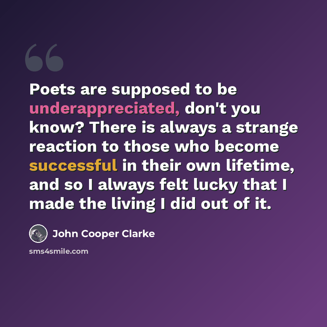 “Poets are supposed to be underappreciated, don't you know? There is always a strange reaction to those who become successful in their own lifetime, and so I always felt lucky that I made the living I did out of it.” quote by John Cooper Clarke